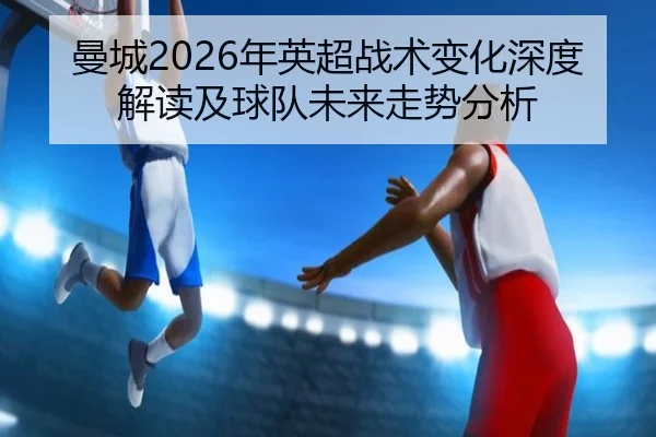 曼城2026年英超战术变化深度解读及球队未来走势分析 - kaiyun.com